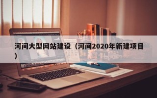 广西河间大型网站建设（河间2020年新建项目）