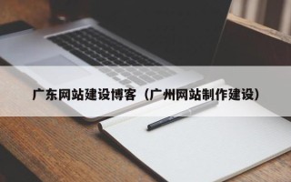 广西广东网站建设博客（广州网站制作建设）