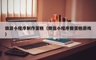 广西旅游小程序制作蛋糕（微信小程序做蛋糕游戏）